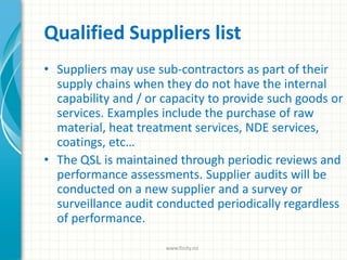 Qualified Suppliers list
• Suppliers may use sub-contractors as part of their
supply chains when they do not have the internal
capability and / or capacity to provide such goods or
services. Examples include the purchase of raw
material, heat treatment services, NDE services,
coatings, etc…
• The QSL is maintained through periodic reviews and
performance assessments. Supplier audits will be
conducted on a new supplier and a survey or
surveillance audit conducted periodically regardless
of performance.
www.finity.no
 