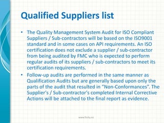 Qualified Suppliers list
• The Quality Management System Audit for ISO Compliant
Suppliers / Sub-contractors will be based on the ISO9001
standard and in some cases on API requirements. An ISO
certification does not exclude a supplier / sub-contractor
from being audited by FMC who is expected to perform
regular audits of its suppliers / sub-contractors to meet its
certification requirements.
• Follow-up audits are performed in the same manner as
Qualification Audits but are generally based upon only the
parts of the audit that resulted in “Non-Conformances”. The
Supplier's / Sub-contractor's completed Internal Corrective
Actions will be attached to the final report as evidence.
www.finity.no
 