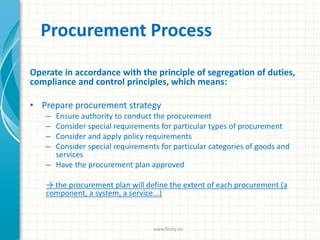 Procurement Process
Operate in accordance with the principle of segregation of duties,
compliance and control principles, which means:
• Prepare procurement strategy
– Ensure authority to conduct the procurement
– Consider special requirements for particular types of procurement
– Consider and apply policy requirements
– Consider special requirements for particular categories of goods and
services
– Have the procurement plan approved
→ the procurement plan will define the extent of each procurement (a
component, a system, a service...)
www.finity.no
 
