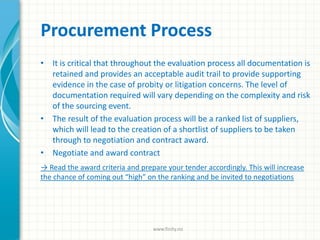 Procurement Process
• It is critical that throughout the evaluation process all documentation is
retained and provides an acceptable audit trail to provide supporting
evidence in the case of probity or litigation concerns. The level of
documentation required will vary depending on the complexity and risk
of the sourcing event.
• The result of the evaluation process will be a ranked list of suppliers,
which will lead to the creation of a shortlist of suppliers to be taken
through to negotiation and contract award.
• Negotiate and award contract
→ Read the award criteria and prepare your tender accordingly. This will increase
the chance of coming out “high” on the ranking and be invited to negotiations
www.finity.no
 