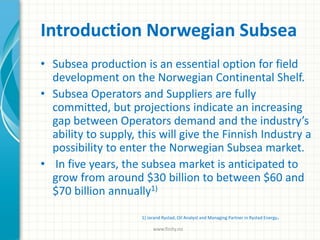 Introduction Norwegian Subsea
• Subsea production is an essential option for field
development on the Norwegian Continental Shelf.
• Subsea Operators and Suppliers are fully
committed, but projections indicate an increasing
gap between Operators demand and the industry’s
ability to supply, this will give the Finnish Industry a
possibility to enter the Norwegian Subsea market.
• In five years, the subsea market is anticipated to
grow from around $30 billion to between $60 and
$70 billion annually1)
1) Jarand Rystad, Oil Analyst and Managing Partner in Rystad Energy.
www.finity.no
 
