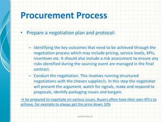 Procurement Process
• Prepare a negotiation plan and protocol:
– Identifying the key outcomes that need to be achieved through the
negotiation process which may include pricing, service levels, KPIs,
incentives etc. It should also include a risk assessment to ensure any
risks identified during the sourcing event are managed in the final
contract.
– Conduct the negotiation. This involves running structured
negotiations with the chosen supplier/s. In this step the negotiator
will present the argument, watch for signals, make and respond to
proposals, identify packaging issues and bargain.
→ be prepared to negotiate on various issues. Buyers often have their own KPI:s to
achieve, for example to always get the price down 10%
www.finity.no
 