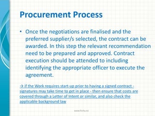 Procurement Process
• Once the negotiations are finalised and the
preferred supplier/s selected, the contract can be
awarded. In this step the relevant recommendation
need to be prepared and approved. Contract
execution should be attended to including
identifying the appropriate officer to execute the
agreement.
→ if the Work requires start-up prior to having a signed contract -
signatures may take time to get in place - then ensure that costs are
covered through a Letter of Intent or similar, and also check the
applicable background law
www.finity.no
 