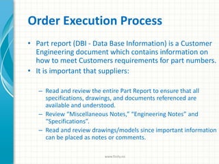 Order Execution Process
• Part report (DBI - Data Base Information) is a Customer
Engineering document which contains information on
how to meet Customers requirements for part numbers.
• It is important that suppliers:
– Read and review the entire Part Report to ensure that all
specifications, drawings, and documents referenced are
available and understood.
– Review “Miscellaneous Notes,” “Engineering Notes” and
“Specifications”.
– Read and review drawings/models since important information
can be placed as notes or comments.
www.finity.no
 