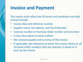 Invoice and Payment
The invoice shall reflect the PO terms and conditions and shall
at least include:
• Invoice date and reference number
• Supplier name, full address, and Tax ID Number
• Contract number or Purchase Order number and Line Item
• A clear description of what is billed
• Net amount payable and currency of the invoice
• If applicable, the milestone to which the invoice relates or all
Variation Order numbers that are covered, in whole or in
part, by the invoice
www.finity.no
 