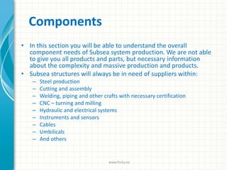 Components
• In this section you will be able to understand the overall
component needs of Subsea system production. We are not able
to give you all products and parts, but necessary information
about the complexity and massive production and products.
• Subsea structures will always be in need of suppliers within:
– Steel production
– Cutting and assembly
– Welding, piping and other crafts with necessary certification
– CNC – turning and milling
– Hydraulic and electrical systems
– Instruments and sensors
– Cables
– Umbilicals
– And others
www.finity.no
 