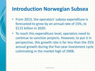 Introduction Norwegian Subsea
• From 2013, the operators' subsea expenditure is
forecasted to grow by an annual rate of 15%, to
$115 billion in 2020.
• To reach this expenditure level, operators need to
continue to sanction projects. However, to put it in
perspective, this growth rate is far less than the 25%
annual growth during the five-year investment cycle
culminating in the market high of 2008.
www.finity.no
 