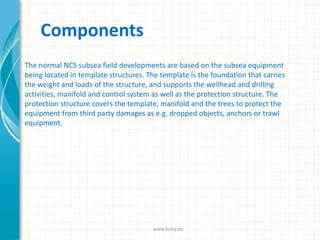 Components
The normal NCS subsea field developments are based on the subsea equipment
being located in template structures. The template is the foundation that carries
the weight and loads of the structure, and supports the wellhead and drilling
activities, manifold and control system as well as the protection structure. The
protection structure covers the template, manifold and the trees to protect the
equipment from third party damages as e.g. dropped objects, anchors or trawl
equipment.
www.finity.no
 
