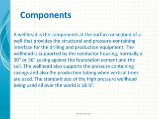 Components
A wellhead is the components at the surface or seabed of a
well that provides the structural and pressure-containing
interface for the drilling and production equipment. The
wellhead is supported by the conductor housing, normally a
30” or 36” casing against the foundation cement and the
soil. The wellhead also supports the pressure containing
casings and also the production tubing when vertical trees
are used. The standard size of the high pressure wellhead
being used all over the world is 18 ¾”.
www.finity.no
 