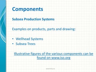 Components
Subsea Production Systems
Examples on products, parts and drawing:
• Wellhead Systems
• Subsea Trees
Illustrative figures of the various components can be
found on www.iso.org
www.finity.no
 