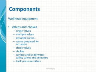 Components
Wellhead equipment
• Valves and chokes
– single valves
– multiple valves
– actuated valves
– valves prepared for
actuators
– check valves
– chokes
– surface and underwater
safety valves and actuators
– back-pressure valves.
www.finity.no
 