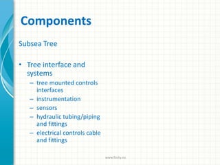 Components
Subsea Tree
• Tree interface and
systems
– tree mounted controls
interfaces
– instrumentation
– sensors
– hydraulic tubing/piping
and fittings
– electrical controls cable
and fittings
www.finity.no
 