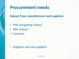Procurement needs
Subsea Trees manufacturers and suppliers
• FMC Kongsberg Subsea
• Aker Subsea
• Cameron
• Suppliers and sub-suppliers
www.finity.no
 
