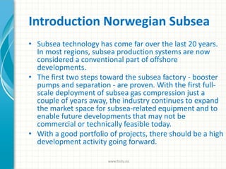 Introduction Norwegian Subsea
• Subsea technology has come far over the last 20 years.
In most regions, subsea production systems are now
considered a conventional part of offshore
developments.
• The first two steps toward the subsea factory - booster
pumps and separation - are proven. With the first full-
scale deployment of subsea gas compression just a
couple of years away, the industry continues to expand
the market space for subsea-related equipment and to
enable future developments that may not be
commercial or technically feasible today.
• With a good portfolio of projects, there should be a high
development activity going forward.
www.finity.no
 