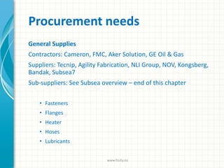 Procurement needs
General Supplies
Contractors: Cameron, FMC, Aker Solution, GE Oil & Gas
Suppliers: Tecnip, Agility Fabrication, NLI Group, NOV, Kongsberg,
Bandak, Subsea7
Sub-suppliers: See Subsea overview – end of this chapter
• Fasteners
• Flanges
• Heater
• Hoses
• Lubricants
www.finity.no
 