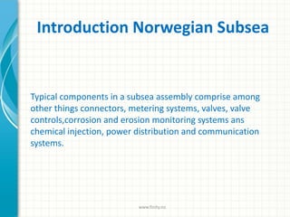 Introduction Norwegian Subsea
Typical components in a subsea assembly comprise among
other things connectors, metering systems, valves, valve
controls,corrosion and erosion monitoring systems ans
chemical injection, power distribution and communication
systems.
www.finity.no
 