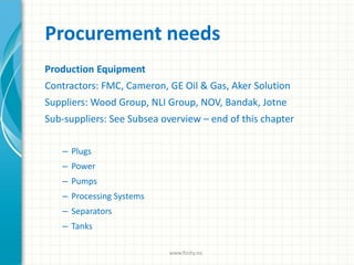 Procurement needs
Production Equipment
Contractors: FMC, Cameron, GE Oil & Gas, Aker Solution
Suppliers: Wood Group, NLI Group, NOV, Bandak, Jotne
Sub-suppliers: See Subsea overview – end of this chapter
– Plugs
– Power
– Pumps
– Processing Systems
– Separators
– Tanks
www.finity.no
 