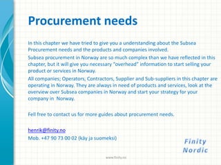 Procurement needs
In this chapter we have tried to give you a understanding about the Subsea
Procurement needs and the products and companies involved.
Subsea procurement in Norway are so much complex than we have reflected in this
chapter, but it will give you necessary “overhead” information to start selling your
product or services in Norway.
All companies; Operators, Contractors, Supplier and Sub-suppliers in this chapter are
operating in Norway. They are always in need of products and services, look at the
overview over Subsea companies in Norway and start your strategy for your
company in Norway.
Fell free to contact us for more guides about procurement needs.
henrik@finity.no
Mob. +47 90 73 00 02 (käy ja suomeksi)
www.finity.no
 