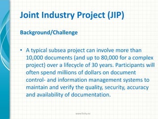 Joint Industry Project (JIP)
Background/Challenge
• A typical subsea project can involve more than
10,000 documents (and up to 80,000 for a complex
project) over a lifecycle of 30 years. Participants will
often spend millions of dollars on document
control- and information management systems to
maintain and verify the quality, security, accuracy
and availability of documentation.
www.finity.no
 