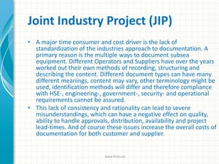 Joint Industry Project (JIP)
• A major time consumer and cost driver is the lack of
standardization of the industries approach to documentation. A
primary reason is the multiple ways to document subsea
equipment. Different Operators and Suppliers have over the years
worked out their own methods of recording, structuring and
describing the content. Different document types can have many
different meanings, content may vary, other terminology might be
used, identification methods will differ and therefore compliance
with HSE-, engineering-, government-, security- and operational
requirements cannot be assured.
• This lack of consistency and rationality can lead to severe
misunderstandings, which can have a negative effect on quality,
ability to handle approvals, distribution, availability and project
lead-times. And of course these issues increase the overall costs of
documentation for both customer and supplier.
www.finity.no
 