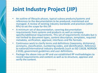 Joint Industry Project (JIP)
• An outline of lifecycle phases, typical subsea products/systems and
references to the documentation to be produced, maintained and
managed. A review of existing industry standards and practices (other
RPs) to set the scope for this JIP.
• A minimum set of documentation, covering documentation
requirements from systems and products as well as company
specific/additional requirements. This set of requirements includes but is
not limited to document types, content description, templates, required
metadata, verification, approval, interfaces and file formats.
• Continuous work to clarify terms and definitions (taxonomy, dictionary),
acronyms, classification, numbering codes, and identification. Reference
to national/international industry standards (such as ISO 13628, NORSOK
Z-018), government guidelines and user definitions.
• Package the above into an RP and use established RP methodologies to
record requirements and content as well as to structure, approve and
verify the content.
www.finity.no
 