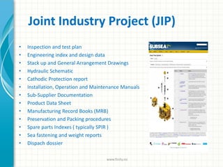 Joint Industry Project (JIP)
• Inspection and test plan
• Engineering index and design data
• Stack up and General Arrangement Drawings
• Hydraulic Schematic
• Cathodic Protection report
• Installation, Operation and Maintenance Manuals
• Sub-Supplier Documentation
• Product Data Sheet
• Manufacturing Record Books (MRB)
• Preservation and Packing procedures
• Spare parts Indexes ( typically SPIR )
• Sea fastening and weight reports
• Dispach dossier
www.finity.no
 