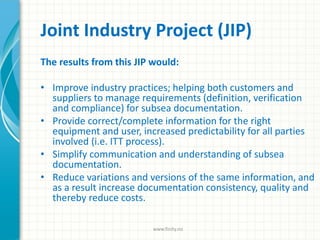 Joint Industry Project (JIP)
The results from this JIP would:
• Improve industry practices; helping both customers and
suppliers to manage requirements (definition, verification
and compliance) for subsea documentation.
• Provide correct/complete information for the right
equipment and user, increased predictability for all parties
involved (i.e. ITT process).
• Simplify communication and understanding of subsea
documentation.
• Reduce variations and versions of the same information, and
as a result increase documentation consistency, quality and
thereby reduce costs.
www.finity.no
 