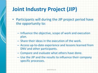 Joint Industry Project (JIP)
• Participants will during the JIP project period have
the opportunity to:
– Influence the objective, scope of work and execution
plan.
– Share their ideas in the execution of the work.
– Access up-to-date experience and lessons learned from
DNV and other participants.
– Compare and evaluate what others have done.
– Use the JIP and the results to influence their company
specific processes.
www.finity.no
 