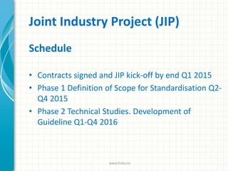 Joint Industry Project (JIP)
Schedule
• Contracts signed and JIP kick-off by end Q1 2015
• Phase 1 Definition of Scope for Standardisation Q2-
Q4 2015
• Phase 2 Technical Studies. Development of
Guideline Q1-Q4 2016
www.finity.no
 