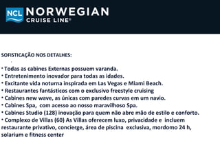 SOFISTICAÇÃO NOS DETALHES:
   .
• Todas as cabines Externas possuem varanda.
• Entretenimento inovador para todas as idades.
• Excitante vida noturna inspirada em Las Vegas e Miami Beach.
• Restaurantes fantásticos com o exclusivo freestyle cruising
• Cabines new wave, as únicas com paredes curvas em um navio.
• Cabines Spa, com acesso ao nosso maravilhoso Spa.
• Cabines Studio (128) inovação para quem não abre mão de estilo e conforto.
• Complexo de Villas (60) As Villas oferecem luxo, privacidade e incluem
restaurante privativo, concierge, área de piscina exclusiva, mordomo 24 h,
solarium e fitness center
 