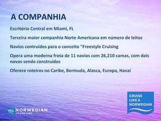 A COMPANHIA
Escritório Central em Miami, FL
Terceira maior companhia Norte Americana em número de leitos
Navios contruídos para o conceito "Freestyle Cruising
Opera uma moderna frota de 11 navios com 26,210 camas, com dois
novos sendo construídos
Oferece roteiros no Caribe, Bermuda, Alasca, Europa, Havaí
 