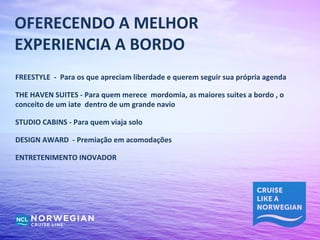 OFERECENDO A MELHOR
EXPERIENCIA A BORDO
FREESTYLE - Para os que apreciam liberdade e querem seguir sua própria agenda

THE HAVEN SUITES - Para quem merece mordomia, as maiores suites a bordo , o
conceito de um iate dentro de um grande navio

STUDIO CABINS - Para quem viaja solo

DESIGN AWARD - Premiação em acomodações

ENTRETENIMENTO INOVADOR
 
