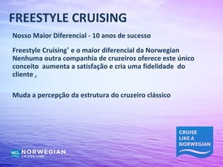 FREESTYLE CRUISING
Nosso Maior Diferencial - 10 anos de sucesso
Freestyle Cruising® e o maior diferencial da Norwegian
Nenhuma outra companhia de cruzeiros oferece este único
conceito aumenta a satisfação e cria uma fidelidade do
cliente ,

Muda a percepção da estrutura do cruzeiro clássico
 