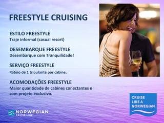 FREESTYLE CRUISING
ESTILO FREESTYLE
Traje informal (casual resort)

DESEMBARQUE FREESTYLE
Desembarque com Tranquilidade!

SERVIÇO FREESTYLE
Rateio de 1 tripulante por cabine.

ACOMODAÇÕES FREESTYLE
Maior quantidade de cabines conectantes e
com projeto exclusivo.
 