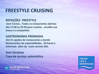 FREESTYLE CRUISING
REFEIÇÕES FREESTYLE
Sem Turnos , Todos os restaurantes abertos
das 17:30 as 22:30 para o jantar , escolha sua
mesa e a companhia .

GASTRONOMIA PREMIADA
Até 21 opções de restaurantes a bordo
Restaurantes de especialidades , 24 horas e
informais além do room service 24h.

Sem Gorjetas
Taxa de serviço automática
 