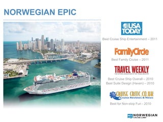 NORWEGIAN EPIC
…………………………………………………………………………………………..



                                       Best Cruise Ship Entertainment – 2011




                                             Best Family Cruise – 2011




                                          Best Cruise Ship Overall – 2010
                                         Best Suite Design (Haven) – 2010




                                            Best for Non-stop Fun - 2010
 
