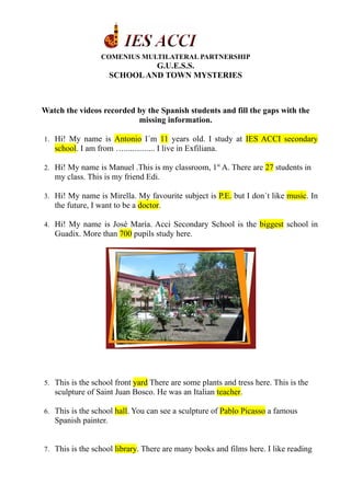 COMENIUS MULTILATERAL PARTNERSHIP
                               G.U.E.S.S.
                      SCHOOL AND TOWN MYSTERIES



Watch the videos recorded by the Spanish students and fill the gaps with the
                          missing information.

1. Hi! My name is Antonio I´m 11 years old. I study at IES ACCI secondary
   school. I am from …............... I live in Exfiliana.

2. Hi! My name is Manuel .This is my classroom, 1st A. There are 27 students in
   my class. This is my friend Edi.

3. Hi! My name is Mirella. My favourite subject is P.E. but I don´t like music. In
   the future, I want to be a doctor.

4. Hi! My name is José María. Acci Secondary School is the biggest school in
   Guadix. More than 700 pupils study here.




5. This is the school front yard There are some plants and tress here. This is the
   sculpture of Saint Juan Bosco. He was an Italian teacher.

6. This is the school hall. You can see a sculpture of Pablo Picasso a famous
   Spanish painter.


7. This is the school library. There are many books and films here. I like reading
 