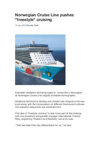 Norwegian Cruise Line pushes
"freestyle" cruising
10 July, 2013 Phoebe Tilelli 	
  
Australian seafarers are being urged to "cruise like a Norwegian"
as Norwegian Cruise Line targets a broader demographic.
Additional facilities for families and children are integral to the new
push along with the incorporation of different themes and cultures
into onboard restaurants and entertainment.
The idea of "freestyle cruising" is also a key part of the strategy
with vice president and general manager international, Francis
Riley, explaining “freedom and flexibility" are at its core.
"That has been they key differentiator for us,” he said.
 