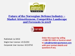 Future of the Norwegian Defense Industry –
Market Attractiveness, Competitive Landscape
and Forecasts to 2018
Published: Jul 2013
Single User License: US $1250
Corporate User License: US $3750
Order this report by calling
+1 888 391 5441 or Send an email
to sales@marketreportsstore.com
with your contact details and
questions if any.
1
 