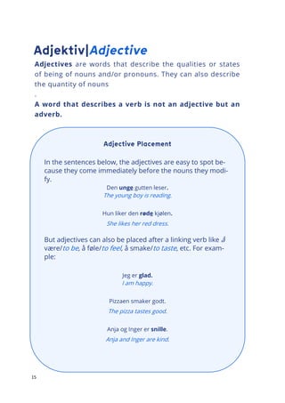 15
Adjectives are words that describe the qualities or states
of being of nouns and/or pronouns. They can also describe
the quantity of nouns
.
A word that describes a verb is not an adjective but an
adverb.
In the sentences below, the adjectives are easy to spot be-
cause they come immediately before the nouns they modi-
fy.
Den unge gutten leser.
The young boy is reading.
Hun liker den røde kjølen.
She likes her red dress.
But adjectives can also be placed after a linking verb like å
være/to be, å føle/to feel, å smake/to taste, etc. For exam-
ple:
Jeg er glad.
I am happy.
Pizzaen smaker godt.
The pizza tastes good.
Anja og Inger er snille.
Anja and Inger are kind.
 