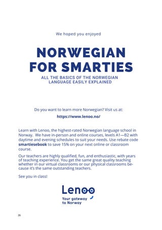 26
We hoped you enjoyed
Do you want to learn more Norwegian? Visit us at:
https://www.lenoo.no/
Learn with Lenoo, the highest-rated Norwegian language school in
Norway. We have in-person and online courses, levels A1—B2 with
daytime and evening schedules to suit your needs. Use rebate code
smartiesebook to save 15% on your next online or classroom
course.
Our teachers are highly qualified, fun, and enthusiastic, with years
of teaching experience. You get the same great quality teaching
whether in our virtual classrooms or our physical classrooms be-
cause it’s the same outstanding teachers.
See you in class!
 