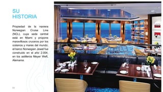 SU
HISTORIA
Propiedad de la naviera
Norwegian Cruise Line
(NCL), cuya sede central
está en Miami y propone
maravillosos cruceros por los
océanos y mares del mundo,
el barco Norwegian Jewel fue
construido en el año 2.004,
en los astilleros Meyer Weft,
Alemania.
03 Presentation title 3
 