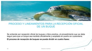 PROCESO Y LINEAMIENTOS PARA LA RECEPCIÓN OFICIAL
DE UN BUQUE
Se entiende por recepción oficial de buques o libre practica, al procedimiento que se debe
seguir para que un buque sea recibido oficialmente y aceptado en puerto sin cuarentena.
El proceso de recepción de buques se puede dividir en cuatro fases:
05 Derecho marítimo 5
 