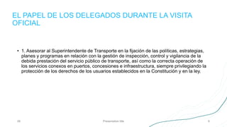 EL PAPEL DE LOS DELEGADOS DURANTE LA VISITA
OFICIAL
06 Presentation title 6
• 1. Asesorar al Superintendente de Transporte en la fijación de las políticas, estrategias,
planes y programas en relación con la gestión de inspección, control y vigilancia de la
debida prestación del servicio público de transporte, así como la correcta operación de
los servicios conexos en puertos, concesiones e infraestructura, siempre privilegiando la
protección de los derechos de los usuarios establecidos en la Constitución y en la ley.
 