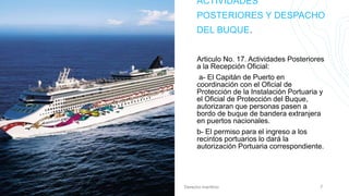 ACTIVIDADES
POSTERIORES Y DESPACHO
DEL BUQUE.
Articulo No. 17. Actividades Posteriores
a la Recepción Oficial:
a- El Capitán de Puerto en
coordinación con el Oficial de
Protección de la Instalación Portuaria y
el Oficial de Protección del Buque,
autorizaran que personas pasen a
bordo de buque de bandera extranjera
en puertos nacionales.
b- El permiso para el ingreso a los
recintos portuarios lo dará la
autorización Portuaria correspondiente.
20XX Derecho marítimo 7
 