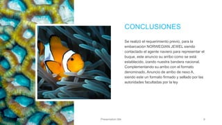 CONCLUSIONES
Se realizó el requerimiento previo, para la
embarcación NORWEGIAN JEWEL siendo
contactado el agente naviero para representar el
buque, este anuncio su arribo como se está
establecido, izando nuestra bandera nacional,
Complementando su arribo con el formato
denominado, Anuncio de arribo de nexo A,
siendo este un formato firmado y sellado por las
autoridades facultadas por la ley.
20XX Presentation title 9
 