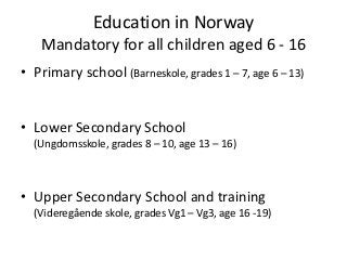 Education in Norway
   Mandatory for all children aged 6 - 16
• Primary school (Barneskole, grades 1 – 7, age 6 – 13)


• Lower Secondary School
  (Ungdomsskole, grades 8 – 10, age 13 – 16)



• Upper Secondary School and training
  (Videregående skole, grades Vg1 – Vg3, age 16 -19)
 