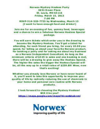 Norwex Mystery Hostess Party
                    3651 Dover Place
                   St. Louis, MO 63116
                 Friday, March 15, 2013
                         7:00 PM
      RSVP-314-520-7725 by Wednesday, March 13
        (I want to have enough food and drinks!)

 Join me for an evening of fun, yummy food, beverages
 and a chance to win a fabulous Norwex Hostess Special
                        package.

 You will earn tickets which enter you in the drawing to
   become the Mystery Hostess. You’ll get a ticket for
attending, for each friend you bring, for every 10.00 you
spend, for telling us about your favorite Norwex product,
for booking a party and for asking me about my business
  as a Norwex Independent Consultant. As long as the
minimum criteria of $325 in sales and one booking is met,
there will be a drawing to give away the Hostess Special.
 The higher the sales the bigger the Hostess Special will
be, all the way up to a retail value of $259.89! Wow, now
                      that’s exciting!

Whether you already love Norwex or have never heard of
 it, you’ll want to take this opportunity to improve your
quality of life by radically reducing the use of chemicals in
    your home and personal care routine with Norwex
                           products.

    I look forward to choosing the Mystery Hostess!
                     Will it be you?
    https://maps.google.com/maps?hl=en&tab=ml
 