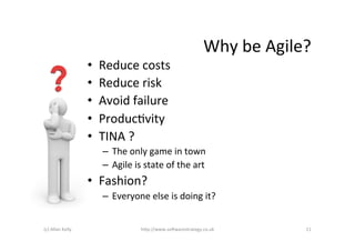 Why	
  be	
  Agile?	
  
                            •    Reduce	
  costs	
  
                            •    Reduce	
  risk	
  
                            •    Avoid	
  failure	
  
                            •    ProducAvity	
  
                            •    TINA	
  ?	
  
                                  –  The	
  only	
  game	
  in	
  town	
  
                                  –  Agile	
  is	
  state	
  of	
  the	
  art	
  
                            •  Fashion?	
  
                                  –  Everyone	
  else	
  is	
  doing	
  it?	
  


(c)	
  Allan	
  Kelly	
                            h+p://www.so6warestrategy.co.uk	
                 11	
  
 