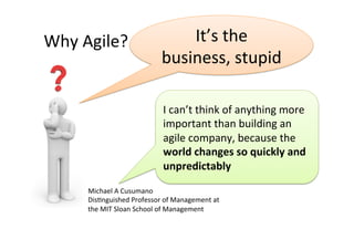 Why	
  Agile?	
                           It’s	
  the	
  
                                      business,	
  stupid	
  

                                       I	
  can’t	
  think	
  of	
  anything	
  more	
  
                                       important	
  than	
  building	
  an	
  
                                       agile	
  company,	
  because	
  the	
  
                                       world	
  changes	
  so	
  quickly	
  and	
  
                                       unpredictably	
  

        Michael	
  A	
  Cusumano	
  
        DisAnguished	
  Professor	
  of	
  Management	
  at	
  
        the	
  MIT	
  Sloan	
  School	
  of	
  Management	
  
 